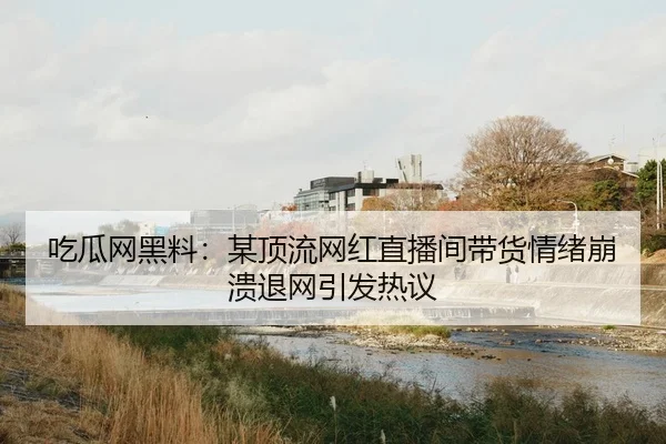 吃瓜网黑料：某顶流网红直播间带货情绪崩溃退网引发热议